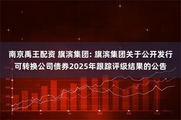 南京禹王配资 旗滨集团: 旗滨集团关于公开发行可转换公司债券2025年跟踪评级结果的公告