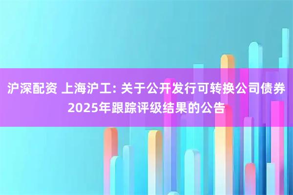 沪深配资 上海沪工: 关于公开发行可转换公司债券2025年跟踪评级结果的公告