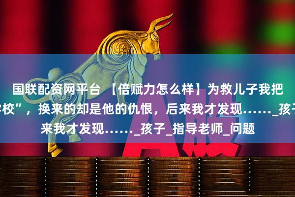 国联配资网平台 【倍赋力怎么样】为救儿子我把他送入“戒网瘾学校”，换来的却是他的仇恨，后来我才发现……_孩子_指导老师_问题