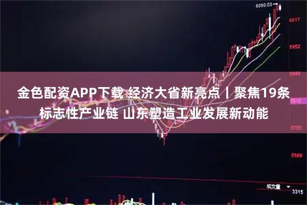 金色配资APP下载 经济大省新亮点丨聚焦19条标志性产业链 山东塑造工业发展新动能