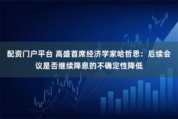 配资门户平台 高盛首席经济学家哈哲思：后续会议是否继续降息的不确定性降低