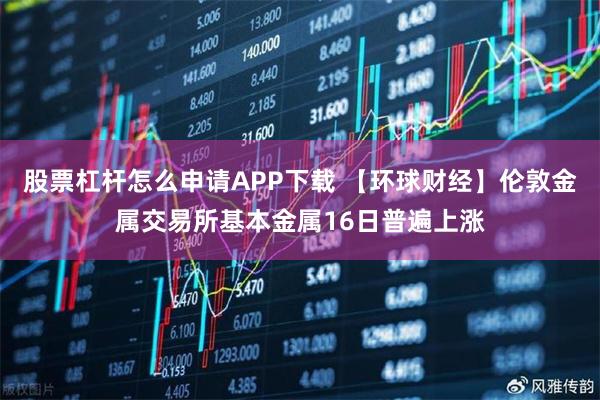 股票杠杆怎么申请APP下载 【环球财经】伦敦金属交易所基本金属16日普遍上涨