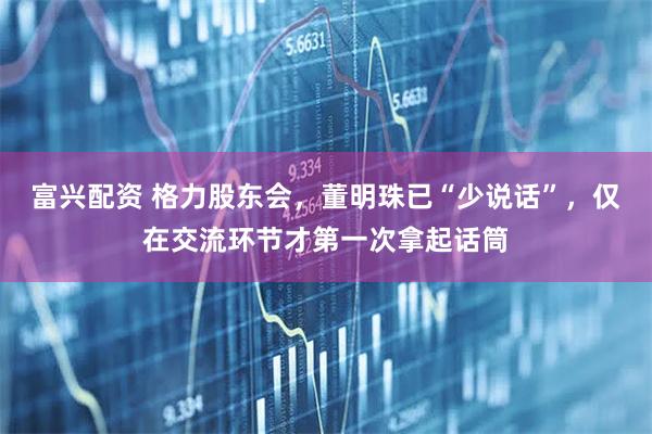 富兴配资 格力股东会，董明珠已“少说话”，仅在交流环节才第一次拿起话筒