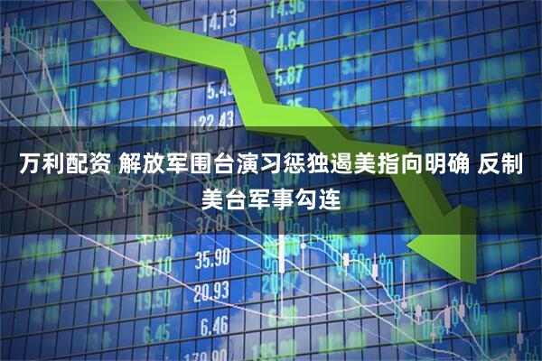 万利配资 解放军围台演习惩独遏美指向明确 反制美台军事勾连