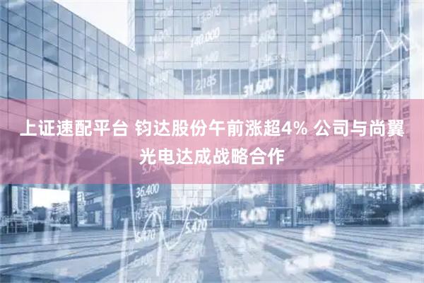 上证速配平台 钧达股份午前涨超4% 公司与尚翼光电达成战略合作