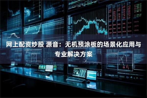 网上配资炒股 源音：无机预涂板的场景化应用与专业解决方案