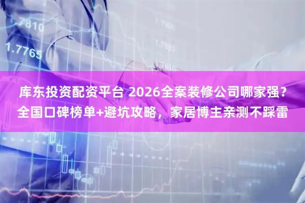 库东投资配资平台 2026全案装修公司哪家强？全国口碑榜单+避坑攻略，家居博主亲测不踩雷