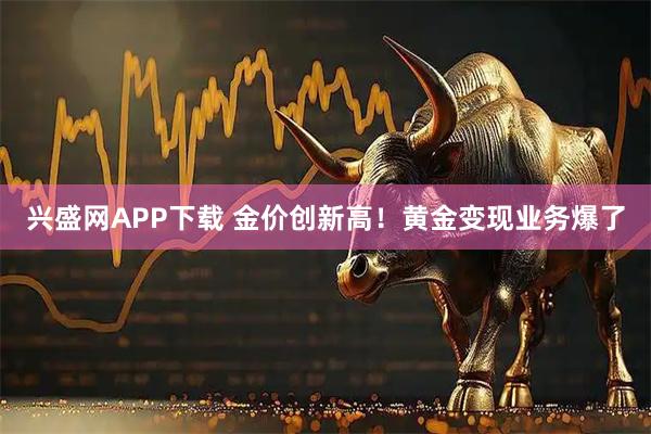 兴盛网APP下载 金价创新高！黄金变现业务爆了