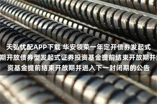 天弘忧配APP下载 华安领荣一年定开债券发起式: 关于华安领荣一年定期开放债券型发起式证券投资基金提前结束开放期并进入下一封闭期的公告