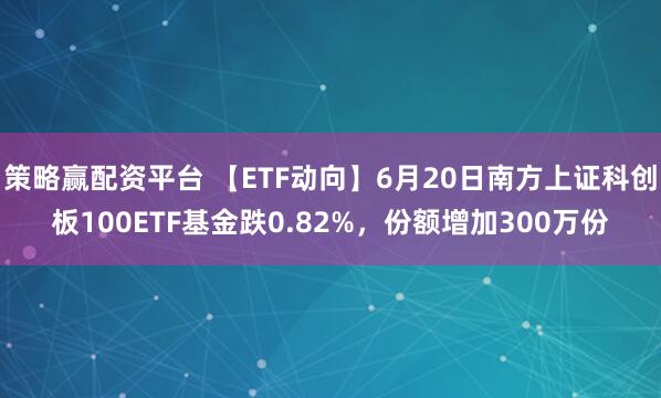 策略赢配资平台 【ETF动向】6月20日南方上证科创板100ETF基金跌0.82%，份额增加300万份