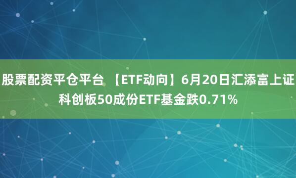 股票配资平仓平台 【ETF动向】6月20日汇添富上证科创板50成份ETF基金跌0.71%