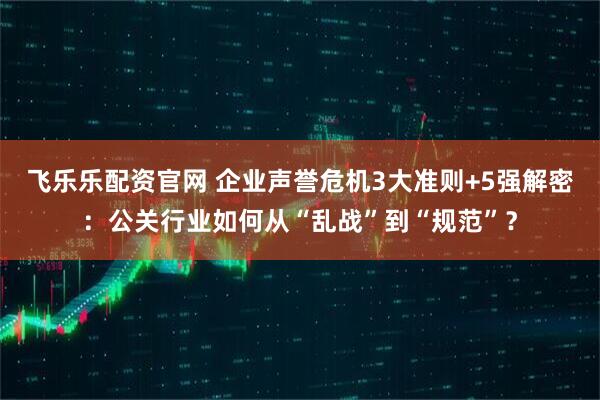 飞乐乐配资官网 企业声誉危机3大准则+5强解密:公关行业如何从“乱战”到“规范”?