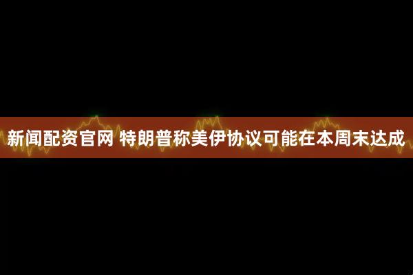新闻配资官网 特朗普称美伊协议可能在本周末达成